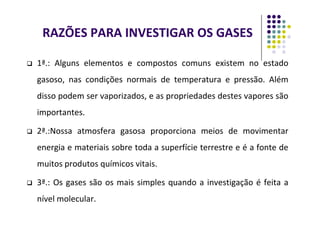 RAZÕES PARA INVESTIGAR OS GASES
 1ª.: Alguns elementos e compostos comuns existem no estado
gasoso, nas condições normais de temperatura e pressão. Além
disso podem ser vaporizados, e as propriedades destes vapores são
importantes.
importantes.
 2ª.:Nossa atmosfera gasosa proporciona meios de movimentar
energia e materiais sobre toda a superfície terrestre e é a fonte de
muitos produtos químicos vitais.
 3ª.: Os gases são os mais simples quando a investigação é feita a
nível molecular.
 
