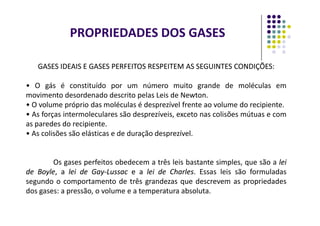GASES IDEAIS E GASES PERFEITOS RESPEITEM AS SEGUINTES CONDIÇÕES:
GASES IDEAIS E GASES PERFEITOS RESPEITEM AS SEGUINTES CONDIÇÕES:
• O gás é constituído por um número muito grande de moléculas em
movimento desordenado descrito pelas Leis de Newton.
• O volume próprio das moléculas é desprezível frente ao volume do recipiente.
• As forças intermoleculares são desprezíveis, exceto nas colisões mútuas e com
PROPRIEDADES DOS GASES
• As forças intermoleculares são desprezíveis, exceto nas colisões mútuas e com
as paredes do recipiente.
• As colisões são elásticas e de duração desprezível.
Os gases perfeitos obedecem a três leis bastante simples, que são a lei
lei
de
de Boyle
Boyle,
, a
a lei
lei de
de Gay
Gay-
-Lussac
Lussac e
e a
a lei
lei de
de Charles
Charles. Essas leis são formuladas
segundo o comportamento de três grandezas que descrevem as propriedades
dos gases: a pressão, o volume e a temperatura absoluta.
 