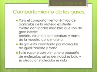 Comportamiento.

Comportamiento de los gases.
  Para  el comportamiento térmico de
   partículas de la materia existente
   cuatro cantidades medibles que son de
   gran interés;
   presión, volumen, temperatura y masa
   de la muestra de la materia.
  Un gas esta constituido por moléculas
   de igual tamaño y masa.
  Se le supone con un numero pequeño
   de moléculas, así su densidad es baja y
   su atracción molecular es nula
 