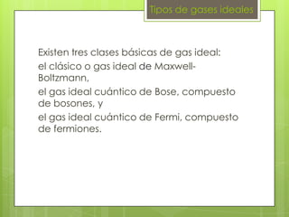 Tipos de gases ideales



Existen tres clases básicas de gas ideal:
el clásico o gas ideal de Maxwell-
Boltzmann,
el gas ideal cuántico de Bose, compuesto
de bosones, y
el gas ideal cuántico de Fermi, compuesto
de fermiones.
 