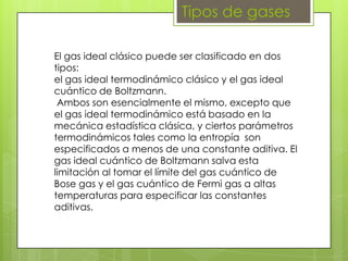 Tipos de gases

El gas ideal clásico puede ser clasificado en dos
tipos:
el gas ideal termodinámico clásico y el gas ideal
cuántico de Boltzmann.
 Ambos son esencialmente el mismo, excepto que
el gas ideal termodinámico está basado en la
mecánica estadística clásica, y ciertos parámetros
termodinámicos tales como la entropía son
especificados a menos de una constante aditiva. El
gas ideal cuántico de Boltzmann salva esta
limitación al tomar el límite del gas cuántico de
Bose gas y el gas cuántico de Fermi gas a altas
temperaturas para especificar las constantes
aditivas.
 