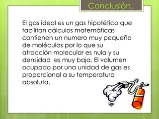 Conclusión.

El gas ideal es un gas hipotético que
facilitan cálculos matemáticas
contienen un numero muy pequeño
de moléculas por lo que su
atracción molecular es nula y su
densidad es muy baja. El volumen
ocupado por una unidad de gas es
proporcional a su temperatura
absoluta.
 