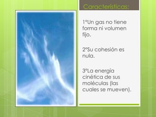Características:

1°Un gas no tiene
forma ni volumen
fijo.

2°Su cohesión es
nula.

3°La energía
cinética de sus
moléculas (las
cuales se mueven).
 