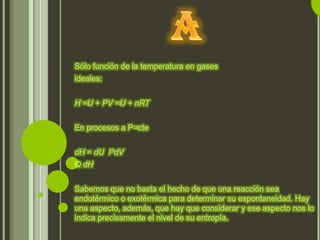 Sólo función de la temperatura en gases
ideales:


H =U + PV =U + nRT


En procesos a P=cte


dH = dU PdV
Q dH


Sabemos que no basta el hecho de que una reacción sea
endotérmico o exotérmica para determinar su espontaneidad. Hay
una aspecto, además, que hay que considerar y ese aspecto nos lo
indica precisamente el nivel de su entropía.
 
