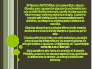El Término ENTROPÍA lo introdujo el físico alemán
  Clausius para representar el grado de uniformidad con
 que está distribuida la energía, sea de la clase que sea.
  Cuanto mayor uniforme mayor la entropía. Cuando la
     energía está distribuida de manera perfectamente
    uniforme, la entropía es máxima para el sistema en
                          cuestión.
  Clausius observó que cualquier diferencia de energía
  dentro de un sistema tiende siempre a igualarse por sí
                            sola.
 Clausius afirmó por tanto que en la naturaleza era regla
  general que las diferencias en las concentraciones de
energía tienden a igualarse. O digámosle así "La entropía
                 aumenta con el tiempo".
    Esto constituye otra forma de enunciar el Segundo
 Principio ya que en los proceso espontáneos, que tiende
     a uniformarse la energía , la entropía del sistema
                          aumenta.
 