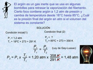 El argón es un gas inerte que se usa en algunas
bombillas para retrasar la vaporización del filamento.
Cierto foco contiene argón a 1,2 atm de presión y
cambia de temperatura desde 18°C hasta 85°C. ¿Cuál
es la presión final del argón en atm si el volumen del
sistema es constante?
P1
T1
P2
T2
=
P2 = P1 x
T2
T1
= 1,20 atm x 358 K
291 K
= 1,48 atm
SOLUCIÓN
Condición inicial(1)
P1 = 1,2 atm
T1 = 18ºC + 273 = 291 K
Condición final (2)
P2 = ?
T2 = 85ºC + 273 = 358 K
(Ley de Gay-Lussac)
 