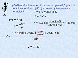 ¿Cuál es el volumen en litros que ocupan 49,8 gramos
de ácido clorhídrico (HCL) a presión y temperatura
normales?
PV = nRT
V =
nRT
P
T = 0 0
C = 273,15 K
P = 1 atm
n = 49,8 g x
1 mol HCl
36,45 g HCl
= 1,37 mol
V =
1 atm
1,37 mol x 0,0821 x 273,15 KL•atm
mol•K
V = 30,6 L
 