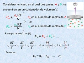 Considerar un caso en el cual dos gases, A y B, se
encuentran en un contenedor de volumen V.
PA =
nART
V
PB =
nBRT
V
nA es el número de moles de A
nB es el número de moles de B
PT = PA + PB + …
(2)
Reemplazando (2) en (1):
( )... ...T A B T A B
RT RT RT RT RT
n n n n n n
V V V V V
= + + ⇒ = + +
Entonces:
nT = nA + nB + … (3)
 