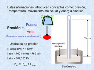 Unidades de presión
1 Pascal (Pa) = 1 N/m2
1 atm = 760 mmHg = 760 torr
1 atm = 101,325 Pa
Barómetro
Presión =
Fuerza
Área
(Fuerza = masa × aceleración)
Estas afirmaciones introducen conceptos como: presión,
temperatura, movimiento molecular y energía cinética.
Pab = Patm ± Pman
 