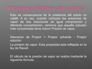    Esto es consecuencia de la presencia del soluto no
    volátil. A su vez, cuando compara las presiones de
    vapor de dos soluciones de igual composición y
    diferente concentración, veremos que aquella solución
    más concentrada tiene menor Presión de vapor.

   Descenso de Pvapor = Pvapor solvente - Pvapor
    solución
   La presión de vapor: Esta propiedad esta reflejada en la
    ley de Raoult.

   El cálculo de la presión de vapor se realiza mediante la
    siguiente fórmula:
 