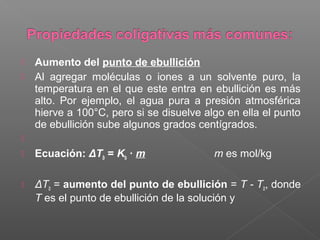    Aumento del punto de ebullición
   Al agregar moléculas o iones a un solvente puro, la
    temperatura en el que este entra en ebullición es más
    alto. Por ejemplo, el agua pura a presión atmosférica
    hierve a 100°C, pero si se disuelve algo en ella el punto
    de ebullición sube algunos grados centígrados.

   Ecuación: ΔTb = Kb · m                m es mol/kg

   ΔTb = aumento del punto de ebullición = T - Tb, donde
    T es el punto de ebullición de la solución y
 