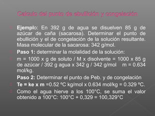    Ejemplo: En 392 g de agua se disuelven 85 g de
    azúcar de caña (sacarosa). Determinar el punto de
    ebullición y el de congelación de la solución resultante.
    Masa molecular de la sacarosa: 342 g/mol.
   Paso 1: determinar la molalidad de la solución:
   m = 1000 x g de soluto / M x disolvente = 1000 x 85 g
    de azúcar / 392 g agua x 342 g / 342 g/mol m = 0.634
    mol/kg.
    Paso 2: Determinar el punto de Peb. y de congelación
   Te = ke x m =0.52 ºC kg/mol x 0.634 mol/kg = 0.329 ºC.
   Como el agua hierve a los 100°C, se suma el valor
    obtenido a 100°C: 100°C + 0,329 = 100,329°C
 