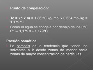    Punto de congelación:

   Tc = kc x m = 1.86 ºC kg/ mol x 0.634 mol/kg =
    1.179 ºC
   Como el agua se congela por debajo de los 0ºC
    0ºC– 1,179 = - 1,179°C.

Presión osmótica
 La ósmosis es la tendencia que tienen los
  solventes a ir desde zonas de menor hacia
  zonas de mayor concentración de partículas.
 