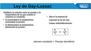 Establece la relación entre la presión y la
temperatura de un gas cuando el
volumen es constante:
• Si aumentamos la temperatura,
aumentará la presión.
• Si disminuimos la temperatura,
disminuirá la presión.
• Esta es la manera de
expresar la ley de Gay-
Lussac matemáticamente:
volumen constante = Proceso Isométrico
Ley de Gay-Lussac
 