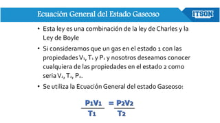 Ecuación General del Estado Gaseoso
• Esta ley es una combinación de la ley de Charles y la
Ley de Boyle
• Si consideramos que un gas en el estado 1 con las
propiedadesV1,T1 y P1 y nosotros deseamos conocer
cualquiera de las propiedades en el estado 2 como
seriaV2,T2, P2.
• Se utiliza la Ecuación General del estado Gaseoso:
P1V1 = P2V2
T1 T2
 