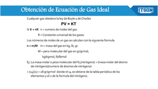 Obtención de Ecuación de Gas Ideal
Cualquier gas obedece la ley de Boyle y de Charles
Si K = nR n = numero de moles del gas
R = Constante universal de los gases
Los números de moles de un gas se calculan con la siguiente formula
n = m/M m = masa del gas en kg, lb, gr.
M = pero molecular del gas en gr/grmol,
kg/kgmol, lb/lbmol
Ej: La masa molar o peso molecular del N2(nitrógeno) = (masa molar del átomo
de nitrógeno)(numero de átomos de nitrógeno)
= (14)(2) = 28 gr/grmol donde el 14 se obtiene de la tabla periódica de los
elementos y el 2 de la formula del nitrógeno.
PV = KT
 
