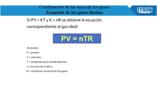 Si PV = KT y K = nR se obtiene la ecuación
correspondiente al gas ideal
De donde:
P = presion
V = volumen
T = temperatura en escala absoluta
n = numero de moles y
R = constante universal de los gases.
PV = nTR
Combinación de las leyes de los gases:
Ecuación de los gases ideales.
 