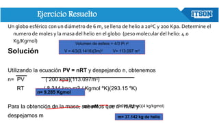 Ejercicio Resuelto
Un globo esférico con un diámetro de 6 m, se llena de helio a 20ºC y 200 Kpa. Determine el
numero de moles y la masa del helio en el globo (peso molecular del helio: 4.0
Kg/Kgmol)
Solución
Utilizando la ecuación PV = nRT y despejando n, obtenemos
n= PV ( 200 kpa)(113.097m3)
RT ( 8.314 kpa m3 / Kgmol ºK)(293.15 ºK)
Para la obtención de la masa, sabemos que n= m/M y
despejamos m
m= nM m= (9.285 kgmol)(4 kg/kgmol)
m= 37.142 kg de helio
n= 9.285 Kgmol
Volumen de esfera = 4/3 Pi r3
V = 4/3(3.1416)(3m)3 V= 113.097 m3
 
