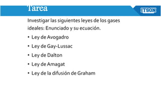 Tarea
Investigar las siguientes leyes de los gases
ideales: Enunciado y su ecuación.
• Ley de Avogadro
• Ley de Gay-Lussac
• Ley de Dalton
• Ley deAmagat
• Ley de la difusión de Graham
 