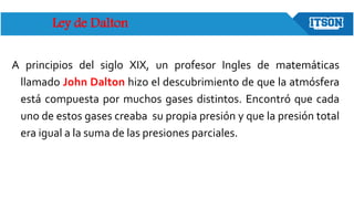 Ley de Dalton
A principios del siglo XIX, un profesor Ingles de matemáticas
llamado John Dalton hizo el descubrimiento de que la atmósfera
está compuesta por muchos gases distintos. Encontró que cada
uno de estos gases creaba su propia presión y que la presión total
era igual a la suma de las presiones parciales.
 