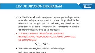 LEY DE DIFUSIÓN DE GRAHAM
• La difusión es el fenómeno por el que un gas se dispersa en
otro, dando lugar a una mezcla. La mezcla gradual de las
moléculas de un gas con las del otro, en virtud de sus
propiedades cinéticas constituye una demostración directa
del movimiento aleatorio de las moléculas.
• “LAVELOCIDAD DE DIFUSIÓN DE UN GAS ES
INVERSAMENTE PROPORCIONAL A LA RAÍZ CUADRADA
DE SU DENSIDAD”
Vd a 1/ d ½
• A mayor densidad, mas le cuesta difundir al gas
 