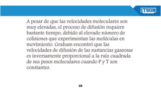 A pesar de que las velocidades moleculares son
muy elevadas, el proceso de difusión requiere
bastante tiempo, debido al elevado número de
colisiones que experimentan las moléculas en
movimiento. Graham encontró que las
velocidades de difusión de las sustancias gaseosas
es inversamente proporcional a la raíz cuadrada
de sus pesos moleculares cuando P y T son
constantes.
28
 
