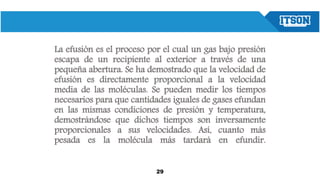 La efusión es el proceso por el cual un gas bajo presión
escapa de un recipiente al exterior a través de una
pequeña abertura. Se ha demostrado que la velocidad de
efusión es directamente proporcional a la velocidad
media de las moléculas. Se pueden medir los tiempos
necesarios para que cantidades iguales de gases efundan
en las mismas condiciones de presión y temperatura,
demostrándose que dichos tiempos son inversamente
proporcionales a sus velocidades. Así, cuanto más
pesada es la molécula más tardará en efundir.
29
 