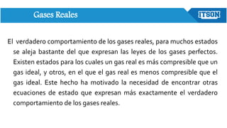 Gases Reales
El verdadero comportamiento de los gases reales, para muchos estados
se aleja bastante del que expresan las leyes de los gases perfectos.
Existen estados para los cuales un gas real es más compresible que un
gas ideal, y otros, en el que el gas real es menos compresible que el
gas ideal. Este hecho ha motivado la necesidad de encontrar otras
ecuaciones de estado que expresan más exactamente el verdadero
comportamiento de los gases reales.
 
