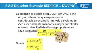 5.8.2 Ecuación de estado REDLICH - KWONG
La ecuación de estado de REDLICH-KWONG tiene
un gran interés por que su precisión es
considerable en un amplio intervalo de valores de
PvT, especialmente cuandoT es mayor que el valor
el valor crítico. Redlich y Kwong propusieron en
1949 la siguiente relación:
Donde.
)
(
2
/
1
b
v
v
T
a
b
v
RT
p




c
c
c
c
p
T
R
b
p
T
R
a




086
,
0
4275
,
0
5
,
2
2
 