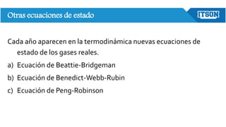 Otras ecuaciones de estado
Cada año aparecen en la termodinámica nuevas ecuaciones de
estado de los gases reales.
a) Ecuación de Beattie-Bridgeman
b) Ecuación de Benedict-Webb-Rubin
c) Ecuación de Peng-Robinson
 