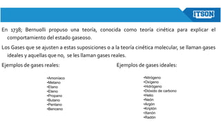 En 1738; Bernuolli propuso una teoría, conocida como teoría cinética para explicar el
comportamiento del estado gaseoso.
Los Gases que se ajusten a estas suposiciones o a la teoría cinética molecular, se llaman gases
ideales y aquellas que no, se les llaman gases reales.
Ejemplos de gases reales: Ejemplos de gases ideales:
•Amoníaco
•Metano
•Etano
•Eteno
•Propano
•Butano
•Pentano
•Benceno
•Nitrógeno
•Oxígeno
•Hidrógeno
•Dióxido de carbono
•Helio
•Neón
•Argón
•Kriptón
•Xenón
•Radón
 