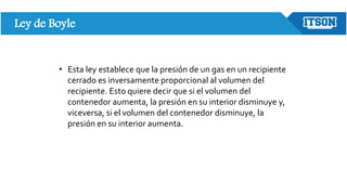 Ley de Boyle
• Esta ley establece que la presión de un gas en un recipiente
cerrado es inversamente proporcional al volumen del
recipiente. Esto quiere decir que si el volumen del
contenedor aumenta, la presión en su interior disminuye y,
viceversa, si el volumen del contenedor disminuye, la
presión en su interior aumenta.
 