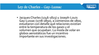Ley de Charles - Gay-Lussac
• Jacques Charles (1746-1823) y Joseph-Louis
Gay-Lussac (1778-1850), a comienzos de 1800,
estudiaron con detalle qué relaciones existían
entre la temperatura de los gases y el
volumen que ocupaban. La moda de volar en
globos aerostáticos fue un incentivo
importante en sus investigaciones.
 