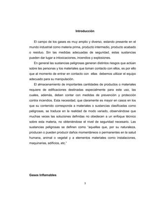 Introducción
El campo de los gases es muy amplio y diverso, estando presente en el
mundo industrial como materia prima, producto intermedio, producto acabado
o residuo. Sin las medidas adecuadas de seguridad, estas sustancias
pueden dar lugar a intoxicaciones, incendios y explosiones.
En general las sustancias peligrosas generan distintos riesgos que actúan
sobre las personas y los materiales que toman contacto con ellos, es por ello
que al momento de entrar en contacto con ellas debemos utilizar el equipo
adecuado para su manipulación.
El almacenamiento de importantes cantidades de productos o materiales
requiere de edificaciones destinadas especialmente para este uso, las
cuales, además, deben contar con medidas de prevención y protección
contra incendios. Esta necesidad, que claramente es mayor en casos en los
que su contenido corresponda a materiales o sustancias clasificadas como
peligrosas, se traduce en la realidad de modo variado, observándose que
muchas veces las soluciones definidas no obedecen a un enfoque técnico
sobre esta materia, no obteniéndose el nivel de seguridad necesario. Las
sustancias peligrosas se definen como “aquellas que, por su naturaleza,
producen o pueden producir daños momentáneos o permanentes en la salud
humana, animal o vegetal y a elementos materiales como instalaciones,
maquinarias, edificios, etc.”
Gases Inflamables
3
 