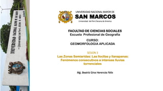 UNIVERSIDAD NACIONAL MAYOR DE
SAN MARCOS
Universidad del Perú Decana de America
FACULTAD DE CIENCIAS SOCIALES
Escuela Profesional de Geografía
CURSO:
GEOMORFOLOGIA APLICADA
SESION 3
Las Zonas Semiaridas: Las llocllas y llanapanas:
Fenómenos consecutivos a intensas lluvias
torrenciales
Mg. Beatriz Gina Herencia Félix
 