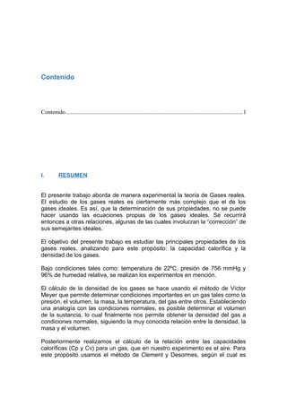 Contenido
Contenido...........................................................................................................................1
I. RESUMEN
El presente trabajo aborda de manera experimental la teoría de Gases reales.
El estudio de los gases reales es ciertamente más complejo que el de los
gases ideales. Es así, que la determinación de sus propiedades, no se puede
hacer usando las ecuaciones propias de los gases ideales. Se recurrirá
entonces a otras relaciones, algunas de las cuales involucran la “corrección” de
sus semejantes ideales.
El objetivo del presente trabajo es estudiar las principales propiedades de los
gases reales, analizando para este propósito: la capacidad calorífica y la
densidad de los gases.
Bajo condiciones tales como: temperatura de 22ºC, presión de 756 mmHg y
96% de humedad relativa, se realizan los experimentos en mención.
El cálculo de la densidad de los gases se hace usando el método de Víctor
Meyer que permite determinar condiciones importantes en un gas tales como la
presión, el volumen, la masa, la temperatura, del gas entre otros. Estableciendo
una analogía con las condiciones normales, es posible determinar el volumen
de la sustancia, lo cual finalmente nos permite obtener la densidad del gas a
condiciones normales, siguiendo la muy conocida relación entre la densidad, la
masa y el volumen.
Posteriormente realizamos el cálculo de la relación entre las capacidades
caloríficas (Cp y Cv) para un gas, que en nuestro experimento es el aire. Para
este propósito usamos el método de Clement y Desormes, según el cual es
 