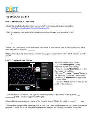 THE COMBINED GAS LAW
Part 1: Introduction to Simulation
1. Load the simulation Gas Properties and spend a few minutes exploring the simulation.
https://phet.colorado.edu/en/simulation/gas-properties
2. List 3 things that you can manipulate in the simulation. How do you control each one?
a.
b.
c.
3. Locate the reset button on the simulation and push it to return the screen to the original state. What
does the pressure dial read? ___________
**Special note: For any mathematical work involving gases, temperatures MUST BE IN KELVIN! (K = ºC +
273)**
Part 2: Temperature vs. Volume
Set up the simulation as follows:
• Click the heavy species (blue)
molecules button on the pump.
• Pump the handle three times and allow
the pressure to stabilize.
• Click the “Pressure ↕Volume” button in
the “Constant Parameter” control panel.
• You want to increase the temperature
to about 400 K.
• Click the “Width” button to measure the
width of the container.
1. Assume that the chamber is 5 nm high and 20 nm deep. What is the volume of the chamber? ___
_____________(HINT---volume=length*width*height)
2. Record the temperature and volume of the chamber below. What is the stable pressure? ________atm
3. Manipulate the system by removing heat. In each case, record the temperature and reposition the ruler
with the “0” mark on the left end of the chamber and measure the size of the chamber. Record the
 
