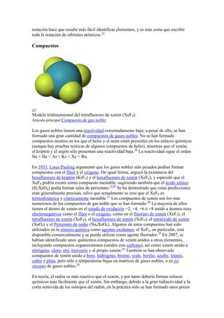 notación hace que resulte más fácil identificar elementos, y es más corta que escribir
toda la notación de orbitales atómicos.33
Compuestos
Modelo tridimensional del tetrafluoruro de xenón (XeF4).
Artículo principal:Compuesto de gas noble.
Los gases nobles tienen una reactividad extremadamente baja; a pesar de ello, se han
formado una gran cantidad de compuestos de gases nobles. No se han formado
compuestos neutros en los que el helio y el neón estén presentes en los enlaces químicos
(aunque hay pruebas teóricas de algunos compuestos de helio), mientras que el xenón,
el kriptón y el argón sólo presentan una reactividad baja.34
La reactividad sigue el orden
Ne < He < Ar < Kr < Xe < Rn.
En 1933, Linus Pauling argumentó que los gases nobles más pesados podían formar
compuestos con el flúor y el oxígeno. De igual forma, arguyó la existencia del
hexafluoruro de kriptón (KrF6) y el hexafluoruro de xenón (XeF6), y especuló que el
XeF8 podría existir como compuesto inestable, sugiriendo también que el ácido xénico
(H2XeO4) podía formar sales de perxenato.3536
Se ha demostrado que estas predicciones
eran generalmente precisas, salvo que actualmente se cree que el XeF8 es
termodinámica y cinéticamente inestable.37
Los compuestos de xenón son los más
numerosos de los compuestos de gas noble que se han formado.38
La mayoría de ellos
tienen el átomo de xenón en el estado de oxidación +2, +4, +6 ó +8 unido a átomos muy
electronegativos como el flúor o el oxígeno, como en el fluoruro de xenón (XeF2), el
tetrafluoruro de xenón (XeF4), el hexafluoruro de xenón (XeF6), el tetraóxido de xenón
(XeO4) y el Perxenato de sodio (Na4XeO6). Algunos de estos compuestos han sido
utilizados en la síntesis química como agentes oxidantes; el XeF2, en particular, está
disponible comercialmente y se puede utilizar como agente fluorador.39
En 2007, se
habían identificado unos quinientos compuestos de xenón unidos a otros elementos,
incluyendo compuestos organoxenones (unidos con carbono), así como xenón unido a
nitrógeno, cloro, oro, mercurio y al propio xenón.34
También se han observado
compuestos de xenón unido a boro, hidrógeno, bromo, yodo, berilio, azufre, titanio,
cobre y plata, pero sólo a temperaturas bajas en matrices de gases nobles, o en jet
streams de gases nobles.34
En teoría, el radón es más reactivo que el xenón, y por tanto debería formar enlaces
químicos más fácilmente que el xenón. Sin embargo, debido a la gran radiactividad y la
corta semivida de los isótopos del radón, en la práctica sólo se han formado unos pocos
 