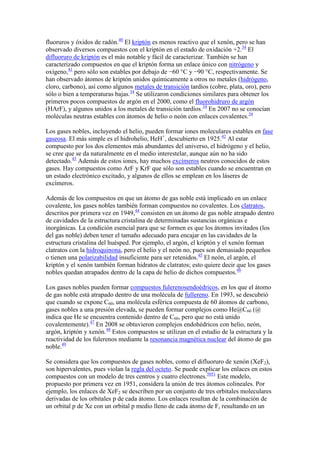 fluoruros y óxidos de radón.40
El kriptón es menos reactivo que el xenón, pero se han
observado diversos compuestos con el kriptón en el estado de oxidación +2.34
El
difluoruro de kriptón es el más notable y fácil de caracterizar. También se han
caracterizado compuestos en que el kriptón forma un enlace único con nitrógeno y
oxígeno,41
pero sólo son estables por debajo de −60 °C y −90 °C, respectivamente. Se
han observado átomos de kriptón unidos químicamente a otros no metales (hidrógeno,
cloro, carbono), así como algunos metales de transición tardíos (cobre, plata, oro), pero
sólo o bien a temperaturas bajas.34
Se utilizaron condiciones similares para obtener los
primeros pocos compuestos de argón en el 2000, como el fluorohidruro de argón
(HArF), y algunos unidos a los metales de transición tardíos.34
En 2007 no se conocían
moléculas neutras estables con átomos de helio o neón con enlaces covalentes.34
Los gases nobles, incluyendo el helio, pueden formar iones moleculares estables en fase
gaseosa. El más simple es el hidrohelio, HeH+
, descubierto en 1925.42
Al estar
compuesto por los dos elementos más abundantes del universo, el hidrógeno y el helio,
se cree que se da naturalmente en el medio interestelar, aunque aún no ha sido
detectado.43
Además de estos iones, hay muchos excímeros neutros conocidos de estos
gases. Hay compuestos como ArF y KrF que sólo son estables cuando se encuentran en
un estado electrónico excitado, y algunos de ellos se emplean en los láseres de
excímeros.
Además de los compuestos en que un átomo de gas noble está implicado en un enlace
covalente, los gases nobles también forman compuestos no covalentes. Los clatratos,
descritos por primera vez en 1949,44
consisten en un átomo de gas noble atrapado dentro
de cavidades de la estructura cristalina de determinadas sustancias orgánicas e
inorgánicas. La condición esencial para que se formen es que los átomos invitados (los
del gas noble) deben tener el tamaño adecuado para encajar en las cavidades de la
estructura cristalina del huésped. Por ejemplo, el argón, el kriptón y el xenón forman
clatratos con la hidroquinona, pero el helio y el neón no, pues son demasiado pequeños
o tienen una polarizabilidad insuficiente para ser retenidos.45
El neón, el argón, el
kriptón y el xenón también forman hidratos de clatratos; esto quiere decir que los gases
nobles quedan atrapados dentro de la capa de helio de dichos compuestos.46
Los gases nobles pueden formar compuestos fulerenosendoédricos, en los que el átomo
de gas noble está atrapado dentro de una molécula de fullereno. En 1993, se descubrió
que cuando se expone C60, una molécula esférica compuesta de 60 átomos de carbono,
gases nobles a una presión elevada, se pueden formar complejos como He@C60 (@
indica que He se encuentra contenido dentro de C60, pero que no está unido
covalentemente).47
En 2008 se obtuvieron complejos endohédricos con helio, neón,
argón, kriptón y xenón.48
Estos compuestos se utilizan en el estudio de la estructura y la
reactividad de los fulerenos mediante la resonancia magnética nuclear del átomo de gas
noble.49
Se considera que los compuestos de gases nobles, como el difluoruro de xenón (XeF2),
son hipervalentes, pues violan la regla del octeto. Se puede explicar los enlaces en estos
compuestos con un modelo de tres centros y cuatro electrones.5051
Este modelo,
propuesto por primera vez en 1951, considera la unión de tres átomos colineales. Por
ejemplo, los enlaces de XeF2 se describen por un conjunto de tres orbitales moleculares
derivadas de los orbitales p de cada átomo. Los enlaces resultan de la combinación de
un orbital p de Xe con un orbital p medio lleno de cada átomo de F, resultando en un
 