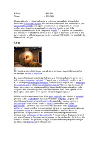 Kriptón 400–500
Xenón 4.000–5.000
El neón, el argón, el criptón y el xenón se obtienen a partir del aire utilizando los
métodos de licuefacción de gases, para convertir los elementos a un estado líquido, y de
destilación fraccionada, para separar las mezclas en sus componentes. El helio se
produce generalmente separándolo del gas natural, y el radón se aísla de la
desintegración radioactiva de los compuestos de radio.10
El precio de los gases nobles
está influido por su abundancia natural, siendo el argón el más barato y el xenón el más
caro. Lo ilustra la tabla de la derecha, con los precios en USD de 2004 por cantidades de
laboratorio de cada gas.
Usos
Hoy en día se utiliza helio líquido para refrigerar los imanes superconductores en los
escáneres de resonancia magnética.
Los gases nobles tienen un punto de ebullición y de fusión muy bajos, lo que los hace
útiles como refrigerantescriogénicos.63
En particular, el helio líquido, que hierve a 4,2
K, se utiliza para imanes superconductores, como los que se emplean para la imagen por
resonancia magnética y la resonancia magnética nuclear.64
El neón líquido, aunque no
llega a temperaturas tan bajas como el helio líquido, también tiene aplicaciones en la
criogenia, pues tiene una capacidad de refrigeración más de 40 veces superior a la del
helio líquido y más de tres veces superior a la del hidrógeno líquido.61
El helio se utiliza como componente de los gases respirables para sustituir al nitrógeno,
gracias a su baja solubilidad en fluidos, especialmente en lípidos. Los gases son
absorbidos por la sangre y los tejidos corporales cuando hay presión, como en el
submarinismo, lo que provoca un efecto anestésico conocido como "mal de
profundidad". Debido a su baja solubilidad, entra poco helio en las membranas
celulares, y cuando se utiliza helio para sustituir parte de los gases respirables, como en
el trimix o el heliox, se consigue una reducción del efecto narcótico del gas en
profundidad. La baja solubilidad del helio ofrece más ventajas para el trastorno
conocido como enfermedad por descompresión. A menor cantidad de gas disuelto en el
cuerpo significa que se forman menos burbujas de gas durante la reducción de la presión
durante el ascenso. Otro gas noble, el argón, es considerado la mejor opción como gas
de inflación del traje seco en el submarinismo.
 