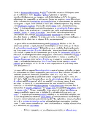 Desde el desastre del Hindenburg de 1937,65
el helio ha sustituido al hidrógeno como
gas de sustentación en los dirigibles y globos,65
gracias a su ligereza e
incombustibilidad, pese a una reducción en la flotabilidad de un 8,6%. En muchas
aplicaciones, los gases nobles se utilizan para formar una atmósfera inerte. El argón se
utiliza en la síntesis de compuestos sensibles al aire que al mismo tiempo, son sensibles
al nitrógeno. El argón sólido también se utiliza para estudiar compuestos muy estables,
como intermedios reactivos, atrapándolos en una matriz inerte a temperaturas muy
bajas.66
El helio es utilizado como medio portador en la cromatografía de gases, como
gas de relleno en los termómetros, y en aparatos para medir la radiación, como el
contador Geiger y la cámara de burbujas. Tanto el helio como el argón se utilizan
habitualmente para proteger arcos de soldadura y metal base que les rodea de la
atmósfera durante la soldadura y la ablación, así como en otros procesos metalúrgicos y
la producción de silicio para la industria de los semiconductores.61
Los gases nobles se usan habitualmente para la iluminación debido a su falta de
reactividad química. El argón, mezclado con nitrógeno, se utiliza como gas de relleno
de las bombillas incandescentes.61
El kriptón se usa en bombillas de alto rendimiento,
que tienen una temperatura de color más elevada y una mayor eficacia, pues reduce la
velocidad de evaporación del filamento más que el argón, las lámparas de halógeno, en
particular, utilizan kriptón mezclado con pequeñas cantidades de compuestos de yodo o
bromo.61
Los gases nobles lucen con colores característicos cuando se les utiliza en
lámparas de descarga, como los faros de neón, que producen un color naranja-rojo. El
xenón es utilizado habitualmente en faros de xenón que, debido a su espectro casi
continuo que se asemeja a la luz del día, se usan en proyectores de películas y como
faros de automóvil.61
Los gases nobles se usan en láseres de excímeros, que se basan en moléculas excitadas
electrónicamente de vida corta conocidas como excímeros. Los excímeros utilizados en
los láseres pueden ser dímeros de gases nobles como Ar 2, Kr 2 o Xe 2, o más
habitualmente, el gas noble es combinado con un halógeno en excímeros como ArF,
KrF, XeF o XeCl. Estos láseres producen una luz ultravioleta que, debido a su longitud
de onda corta (193 nm por ArF y 248 nm para KrF), permite una imagen de alta
precisión. Los láseres de excímeros tienen muchos usos industriales, médicos y
científicos. Se utilizan en la microlitografía y la microfabricación, esenciales para la
manufactura de circuitos integrados y por cirugía láser, incluyendo la angioplastia láser
y la cirugía ocular.67
Algunos gases nobles tienen un uso directo en la medicina. A
veces se usa el helio para mejorar la facilidad de respiración de los pacientes con
asma.61
El xenón se utiliza como anestésico debido a su alta solubilidad en lípidos, que
lo hace más potente que el habitual óxido nitroso, y como es eliminado fácilmente por
el cuerpo, permite un restablecimiento más rápido.68
La captación de imágenes hechas a
través de la resonancia magnética nuclear utiliza el xenón en combinación con otros
gases. El radón, que es muy radiactivo y sólo está disponible en cantidad mínimas, sirve
en el tratamiento por radioterapia.
Colores producidos por los diferentes gases nobles en tubos de neón
 