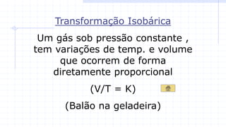 Transformação Isobárica
Um gás sob pressão constante ,
tem variações de temp. e volume
que ocorrem de forma
diretamente proporcional
(V/T = K)
(Balão na geladeira)
 