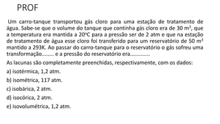 PROF
Um carro-tanque transportou gás cloro para uma estação de tratamento de
água. Sabe-se que o volume do tanque que continha gás cloro era de 30 m3, que
a temperatura era mantida a 20oC para a pressão ser de 2 atm e que na estação
de tratamento de água esse cloro foi transferido para um reservatório de 50 m3
mantido a 293K. Ao passar do carro-tanque para o reservatório o gás sofreu uma
transformação........ e a pressão do reservatório era.............
As lacunas são completamente preenchidas, respectivamente, com os dados:
a) isotérmica, 1,2 atm.
b) isométrica, 117 atm.
c) isobárica, 2 atm.
d) isocórica, 2 atm.
e) isovolumétrica, 1,2 atm.
 