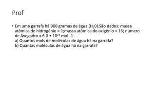 Prof
• Em uma garrafa há 900 gramas de água (H20).São dados: massa
atômica do hidrogênio = 1;massa atômica do oxigênio = 16; número
de Avogadro = 6,0 • 1023 mol -1 .
a) Quantos mols de moléculas de água há na garrafa?
b) Quantas moléculas de água há na garrafa?
 