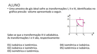 ALUNO
• Uma amostra de gás ideal sofre as transformações I, II e III, identificadas no
gráfico pressão volume apresentado a seguir.
Sabe-se que a transformação III é adiabática.
As transformações I e II são, respectivamente:
01) isobárica e isotérmica. 04) isométrica e isobárica.
02) isobárica e isométrica. 05) isotérmica e isobárica.
03) isométrica e isotérmica.
 
