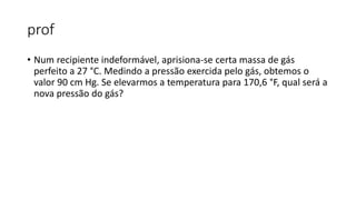 prof
• Num recipiente indeformável, aprisiona-se certa massa de gás
perfeito a 27 °C. Medindo a pressão exercida pelo gás, obtemos o
valor 90 cm Hg. Se elevarmos a temperatura para 170,6 °F, qual será a
nova pressão do gás?
 