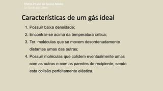 Características de um gás ideal
1. Possuir baixa densidade;
2. Encontrar-se acima da temperatura crítica;
3. Ter moléculas que se movem desordenadamente
distantes umas das outras;
4. Possuir moléculas que colidem eventualmente umas
com as outras e com as paredes do recipiente, sendo
esta colisão perfeitamente elástica.
FÍSICA-2º ano do Ensino Médio
Lei Geral dos Gases
 