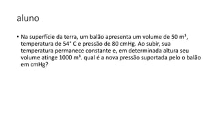 aluno
• Na superfície da terra, um balão apresenta um volume de 50 m³,
temperatura de 54° C e pressão de 80 cmHg. Ao subir, sua
temperatura permanece constante e, em determinada altura seu
volume atinge 1000 m³. qual é a nova pressão suportada pelo o balão
em cmHg?
 