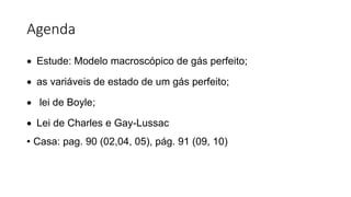 Agenda
 Estude: Modelo macroscópico de gás perfeito;
 as variáveis de estado de um gás perfeito;
 lei de Boyle;
 Lei de Charles e Gay-Lussac
• Casa: pag. 90 (02,04, 05), pág. 91 (09, 10)
 
