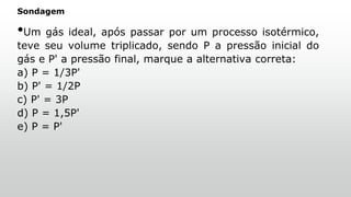 Sondagem
•Um gás ideal, após passar por um processo isotérmico,
teve seu volume triplicado, sendo P a pressão inicial do
gás e P' a pressão final, marque a alternativa correta:
a) P = 1/3P'
b) P' = 1/2P
c) P' = 3P
d) P = 1,5P'
e) P = P'
 
